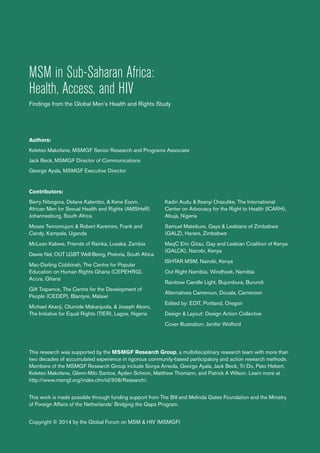 MSM in Sub-Saharan Africa:
Health, Access, and HIV
Findings from the Global Men’s Health and Rights Study
Authors:
Keletso Makofane, MSMGF Senior Research and Programs Associate
Jack Beck, MSMGF Director of Communications
George Ayala, MSMGF Executive Director
Contributors:
Berry Nibogora, Delane Kalembo, & Kene Esom,
African Men for Sexual Health and Rights (AMSHeR)
Johannesburg, South Africa
Moses Twinomujuni & Robert Karemire, Frank and
Candy, Kampala, Uganda
McLean Kabwe, Friends of Rainka, Lusaka, Zambia
Dawie Nel, OUT LGBT Well-Being, Pretoria, South Africa
Mac-Darling Cobbinah, The Centre for Popular
Education on Human Rights Ghana (CEPEHRG),
Accra, Ghana
Gift Trapence, The Centre for the Development of
People (CEDEP), Blantyre, Malawi
Michael Akanji, Olumide Makanjuola, & Joseph Akoro,
The Initiative for Equal Rights (TIER), Lagos, Nigeria
Kadiri Audu & Ifeanyi Orazulike, The International
Center on Advocacy for the Right to Health (ICARH),
Abuja, Nigeria
Samuel Matsikure, Gays & Lesbians of Zimbabwe
(GALZ), Harare, Zimbabwe
MaqC Eric Gitau, Gay and Lesbian Coalition of Kenya
(GALCK), Nairobi, Kenya
ISHTAR MSM, Nairobi, Kenya
Out Right Namibia, Windhoek, Namibia
Rainbow Candle Light, Bujumbura, Burundi
Alternatives Cameroun, Douala, Cameroon
Edited by: EDIT, Portland, Oregon
Design & Layout: Design Action Collective
Cover Illustration: Jenifer Wofford
This research was supported by the MSMGF Research Group, a multidisciplinary research team with more than
two decades of accumulated experience in rigorous community-based participatory and action research methods.
Members of the MSMGF Research Group include Sonya Arreola, George Ayala, Jack Beck, Tri Do, Pato Hebert,
Keletso Makofane, Glenn-Milo Santos, Ayden Scheim, Matthew Thomann, and Patrick A Wilson. Learn more at
http://www.msmgf.org/index.cfm/id/308/Research/.
This work is made possible through funding support from The Bill and Melinda Gates Foundation and the Ministry
of Foreign Affairs of the Netherlands’ Bridging the Gaps Program.
Copyright © 2014 by the Global Forum on MSM & HIV (MSMGF)