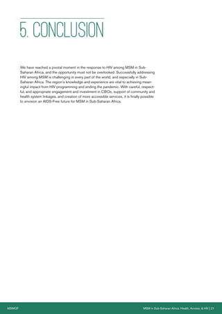 MSMGF MSM in Sub-Saharan Africa: Health, Access, & HIV | 21
5. CONCLUSION
We have reached a pivotal moment in the response to HIV among MSM in Sub-
Saharan Africa, and the opportunity must not be overlooked. Successfully addressing
HIV among MSM is challenging in every part of the world, and especially in Sub-
Saharan Africa. The region’s knowledge and experience are vital to achieving mean-
ingful impact from HIV programming and ending the pandemic. With careful, respect-
ful, and appropriate engagement and investment in CBOs, support of community and
health system linkages, and creation of more accessible services, it is finally possible
to envision an AIDS-Free future for MSM in Sub-Saharan Africa.