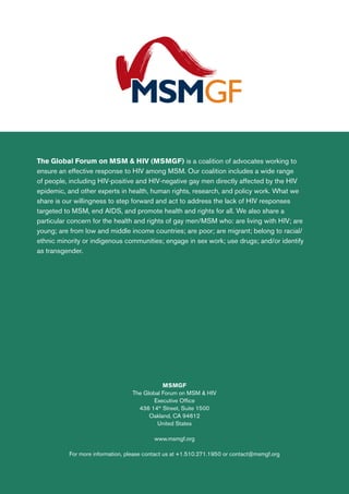 The Global Forum on MSM & HIV (MSMGF) is a coalition of advocates working to
ensure an effective response to HIV among MSM. Our coalition includes a wide range
of people, including HIV-positive and HIV-negative gay men directly affected by the HIV
epidemic, and other experts in health, human rights, research, and policy work. What we
share is our willingness to step forward and act to address the lack of HIV responses
targeted to MSM, end AIDS, and promote health and rights for all. We also share a
particular concern for the health and rights of gay men/MSM who: are living with HIV; are
young; are from low and middle income countries; are poor; are migrant; belong to racial/
ethnic minority or indigenous communities; engage in sex work; use drugs; and/or identify
as transgender.
MSMGF
The Global Forum on MSM & HIV
Executive Office
436 14th
Street, Suite 1500
Oakland, CA 94612
United States
www.msmgf.org
For more information, please contact us at +1.510.271.1950 or contact@msmgf.org