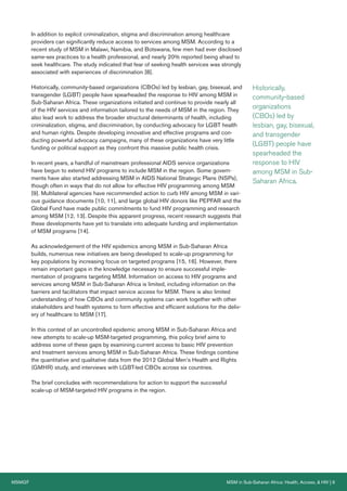 MSMGF	 MSM in Sub-Saharan Africa: Health, Access, & HIV | 6
In addition to explicit criminalization, stigma and discrimination among healthcare
providers can significantly reduce access to services among MSM. According to a
recent study of MSM in Malawi, Namibia, and Botswana, few men had ever disclosed
same-sex practices to a health professional, and nearly 20% reported being afraid to
seek healthcare. The study indicated that fear of seeking health services was strongly
associated with experiences of discrimination [8].
Historically, community-based organizations (CBOs) led by lesbian, gay, bisexual, and
transgender (LGBT) people have spearheaded the response to HIV among MSM in
Sub-Saharan Africa. These organizations initiated and continue to provide nearly all
of the HIV services and information tailored to the needs of MSM in the region. They
also lead work to address the broader structural determinants of health, including
criminalization, stigma, and discrimination, by conducting advocacy for LGBT health
and human rights. Despite developing innovative and effective programs and con-
ducting powerful advocacy campaigns, many of these organizations have very little
funding or political support as they confront this massive public health crisis.
In recent years, a handful of mainstream professional AIDS service organizations
have begun to extend HIV programs to include MSM in the region. Some govern-
ments have also started addressing MSM in AIDS National Strategic Plans (NSPs),
though often in ways that do not allow for effective HIV programming among MSM
[9]. Multilateral agencies have recommended action to curb HIV among MSM in vari-
ous guidance documents [10, 11], and large global HIV donors like PEPFAR and the
Global Fund have made public commitments to fund HIV programming and research
among MSM [12, 13]. Despite this apparent progress, recent research suggests that
these developments have yet to translate into adequate funding and implementation
of MSM programs [14].
As acknowledgement of the HIV epidemics among MSM in Sub-Saharan Africa
builds, numerous new initiatives are being developed to scale-up programming for
key populations by increasing focus on targeted programs [15, 16]. However, there
remain important gaps in the knowledge necessary to ensure successful imple-
mentation of programs targeting MSM. Information on access to HIV programs and
services among MSM in Sub-Saharan Africa is limited, including information on the
barriers and facilitators that impact service access for MSM. There is also limited
understanding of how CBOs and community systems can work together with other
stakeholders and health systems to form effective and efficient solutions for the deliv-
ery of healthcare to MSM [17].
In this context of an uncontrolled epidemic among MSM in Sub-Saharan Africa and
new attempts to scale-up MSM-targeted programming, this policy brief aims to
address some of these gaps by examining current access to basic HIV prevention
and treatment services among MSM in Sub-Saharan Africa. These findings combine
the quantitative and qualitative data from the 2012 Global Men’s Health and Rights
(GMHR) study, and interviews with LGBT-led CBOs across six countries.
The brief concludes with recommendations for action to support the successful
scale-up of MSM-targeted HIV programs in the region.
Historically,
community-based
organizations
(CBOs) led by
lesbian, gay, bisexual,
and transgender
(LGBT) people have
spearheaded the
response to HIV
among MSM in Sub-
Saharan Africa.
 