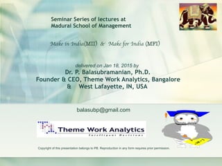 balasubp@gmail.com
Make in India(MII) & Make for India (MFI)
delivered on Jan 18, 2015 by
Dr. P. Balasubramanian, Ph.D. 
Founder & CEO, Theme Work Analytics, Bangalore 
& West Lafayette, IN, USA
Seminar Series of lectures at
Madurai School of Management
Copyright of this presentation belongs to PB. Reproduction in any form requires prior permission.
 