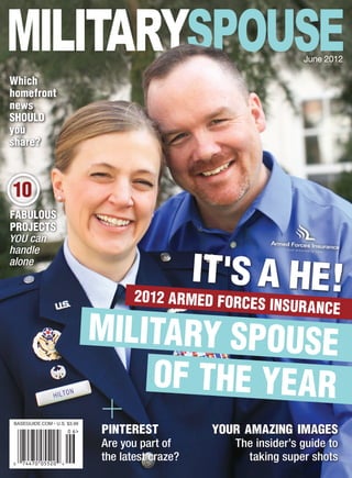 June 2012

Which
homefront
news
SHOULD
you
share?



10
FABULOUS
PROJECTS
YOU can
handle
alone
                                                 IT'S A HE!
                                    2012 ARMED FORCE
                                                           S INSUR ANCE
                             MILITARY SPOUSE
                                 OF THE YEAR
BASEGUIDE.COM • U.S. $3.99
                             pinterest            your amazing images
                             Are you part of         The insider’s guide to
                             the latest craze?          taking super shots
 