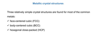 Three relatively simple crystal structures are found for most of the common
metals:
 face-centered cubic (FCC)
 body-centered cubic (BCC)
 hexagonal close-packed (HCP)
Metallic crystal structures
 