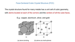 Face-Centered Cubic Crystal Structure (FCC)
The crystal structure found for many metals has a unit cell of cubic geometry,
with atoms located at each of the corners and the centers of all the cube faces.
E.g.: copper, aluminum, silver, and gold
(a) atoms bonding (b) atoms as small spheres
 