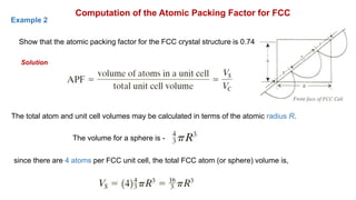Computation of the Atomic Packing Factor for FCC
Show that the atomic packing factor for the FCC crystal structure is 0.74
Solution
Example 2
The total atom and unit cell volumes may be calculated in terms of the atomic radius R.
The volume for a sphere is -
since there are 4 atoms per FCC unit cell, the total FCC atom (or sphere) volume is,
 