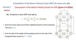 Computation of the Atomic Packing Factor (APF) for some unit cells
Example 5 Computation of the Atomic Packing Factor for HCP (given c=1.633a)
No. of atoms in one HCP unit cell is,
Solution
• Since the corner atoms touch their neighboring atoms at their periphery,
We have a =2r.
• And, the ratio of the height of the hexagonal prism to the side of the
hexagonal faces is give as C = 1.633a
 