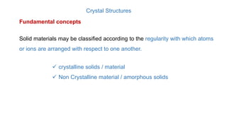 Crystal Structures
Fundamental concepts
Solid materials may be classified according to the regularity with which atoms
or ions are arranged with respect to one another.
 crystalline solids / material
 Non Crystalline material / amorphous solids
 