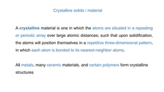 A crystalline material is one in which the atoms are situated in a repeating
or periodic array over large atomic distances; such that upon solidification,
the atoms will position themselves in a repetitive three-dimensional pattern,
in which each atom is bonded to its nearest-neighbor atoms.
Crystalline solids / material
All metals, many ceramic materials, and certain polymers form crystalline
structures
 