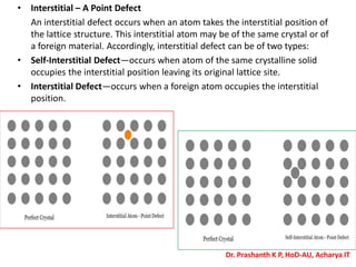 • Interstitial – A Point Defect
An interstitial defect occurs when an atom takes the interstitial position of
the lattice structure. This interstitial atom may be of the same crystal or of
a foreign material. Accordingly, interstitial defect can be of two types:
• Self-Interstitial Defect—occurs when atom of the same crystalline solid
occupies the interstitial position leaving its original lattice site.
• Interstitial Defect—occurs when a foreign atom occupies the interstitial
position.
Dr. Prashanth K P, HoD-AU, Acharya IT
 