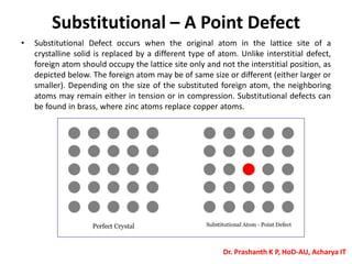 Substitutional – A Point Defect
• Substitutional Defect occurs when the original atom in the lattice site of a
crystalline solid is replaced by a different type of atom. Unlike interstitial defect,
foreign atom should occupy the lattice site only and not the interstitial position, as
depicted below. The foreign atom may be of same size or different (either larger or
smaller). Depending on the size of the substituted foreign atom, the neighboring
atoms may remain either in tension or in compression. Substitutional defects can
be found in brass, where zinc atoms replace copper atoms.
Dr. Prashanth K P, HoD-AU, Acharya IT
 