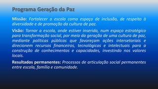 Programa Geração da Paz
Missão: Fortalecer a escola como espaço de inclusão, de respeito à
diversidade e de promoção da cultura de paz.
Visão: Tornar a escola, onde estiver inserida, num espaço estratégico
para transformação social, por meio da geração de uma cultura de paz,
mediante políticas públicas que favoreçam ações intersetoriais e
direcionem recursos financeiros, tecnológicos e intelectuais para a
construção de conhecimentos e capacidades, investindo nos valores
locais.
Resultados permanentes: Processos de articulação social permanentes
entre escola, família e comunidade.