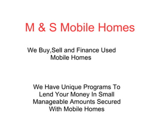 M & S Mobile Homes
We Buy,Sell and Finance Used
      Mobile Homes



 We Have Unique Programs To
  Lend Your Money In Small
 Manageable Amounts Secured
     With Mobile Homes
 