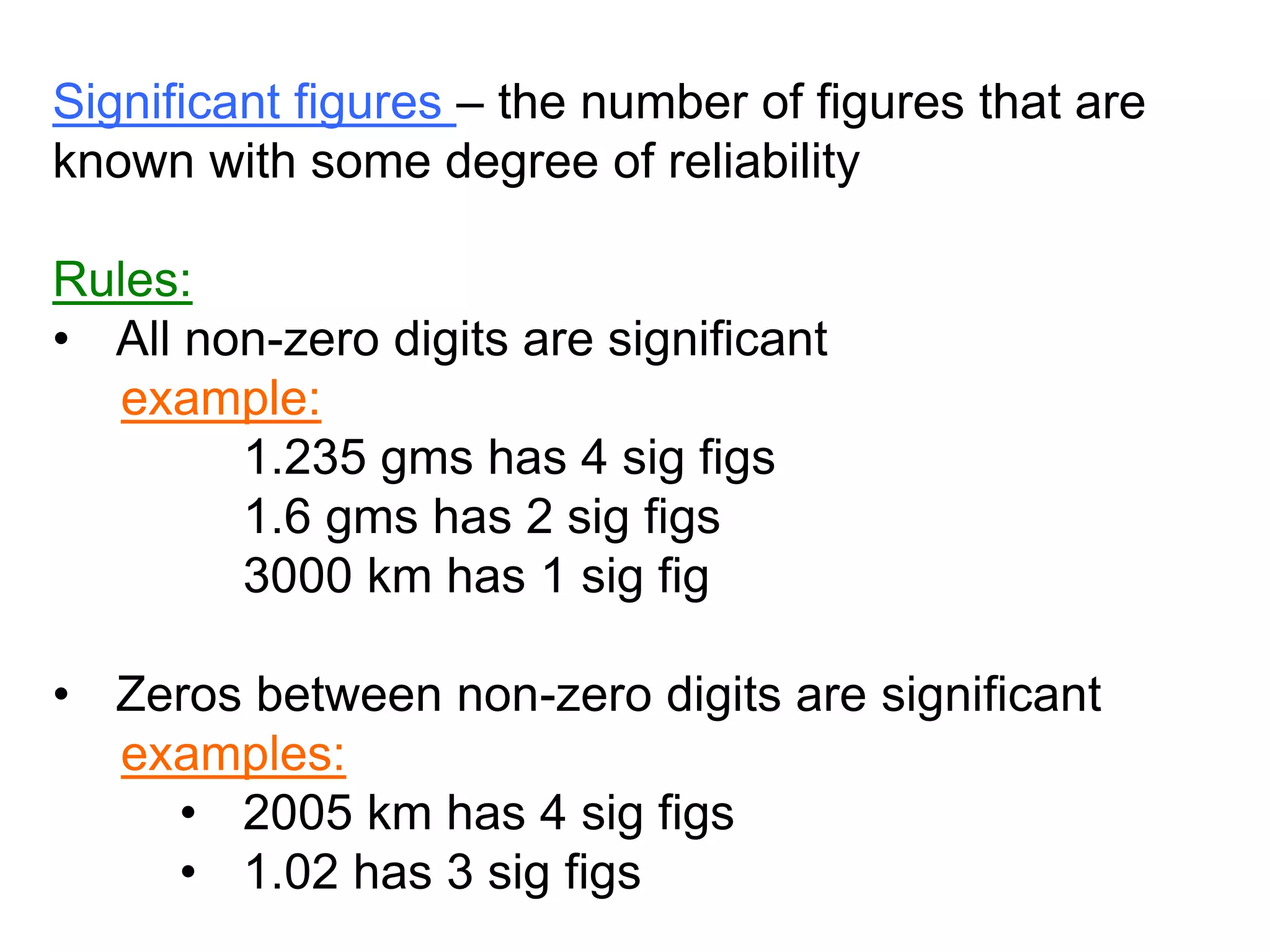 Significant figures – the number of figures that are 
known with some degree of reliability 
Rules: 
• All non-zero digits are significant 
example: 
1.235 gms has 4 sig figs 
1.6 gms has 2 sig figs 
3000 km has 1 sig fig 
• Zeros between non-zero digits are significant 
examples: 
• 2005 km has 4 sig figs 
• 1.02 has 3 sig figs 
 