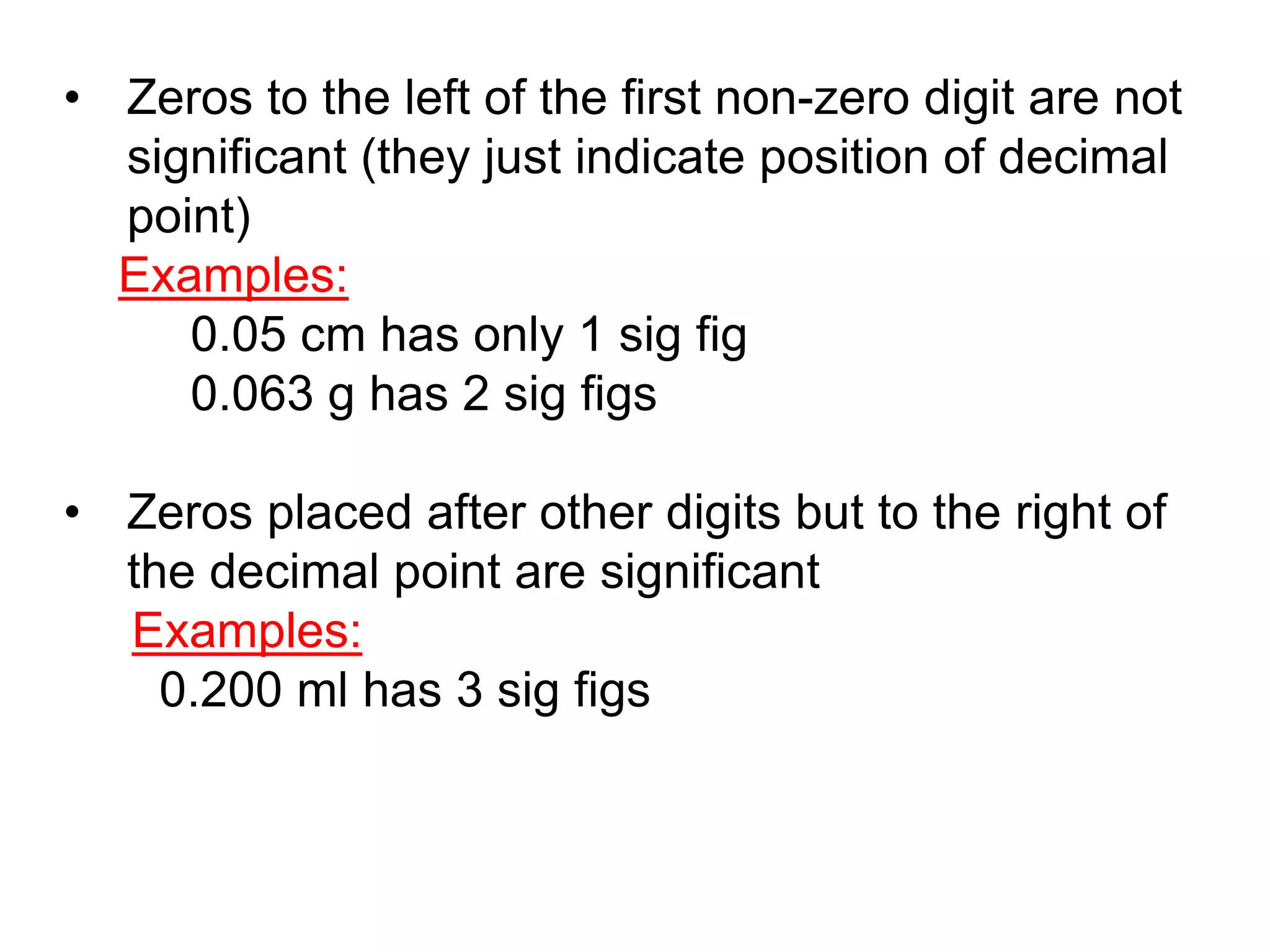 • Zeros to the left of the first non-zero digit are not 
significant (they just indicate position of decimal 
point) 
Examples: 
0.05 cm has only 1 sig fig 
0.063 g has 2 sig figs 
• Zeros placed after other digits but to the right of 
the decimal point are significant 
Examples: 
0.200 ml has 3 sig figs 
 