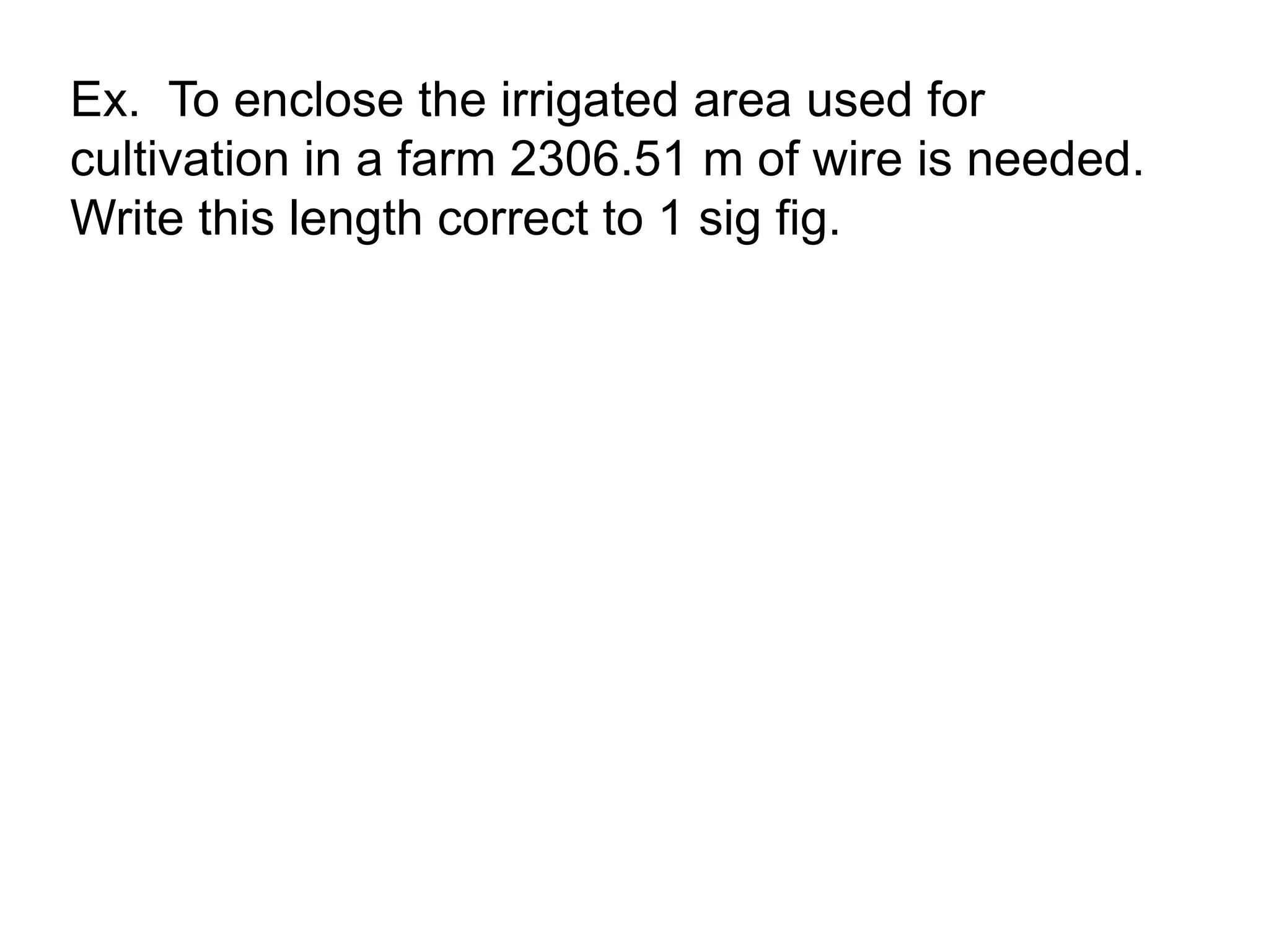 Ex. To enclose the irrigated area used for 
cultivation in a farm 2306.51 m of wire is needed. 
Write this length correct to 1 sig fig. 
 