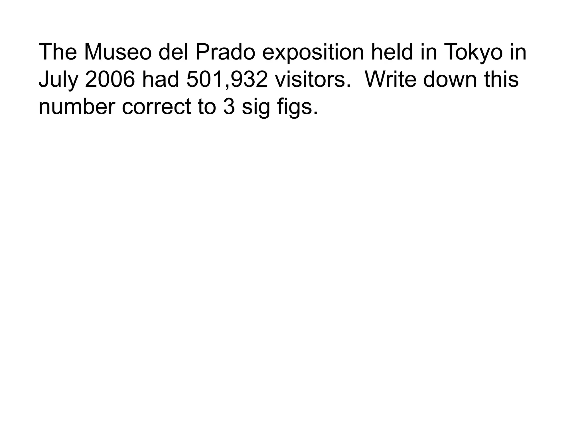 The Museo del Prado exposition held in Tokyo in 
July 2006 had 501,932 visitors. Write down this 
number correct to 3 sig figs. 
 