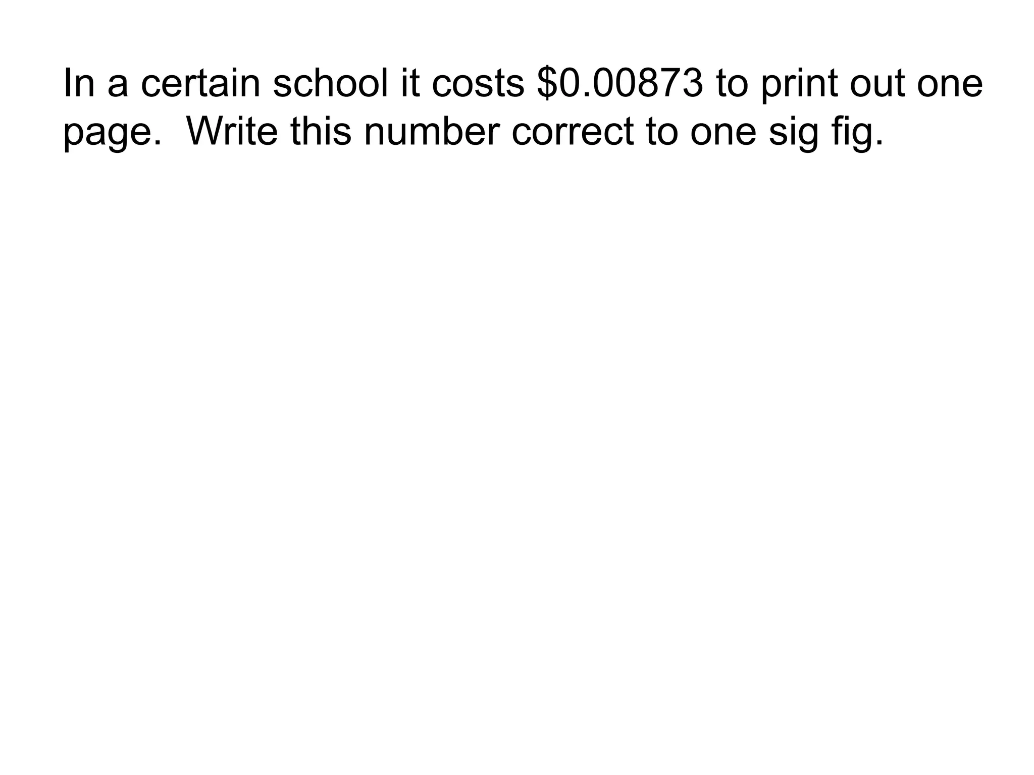 In a certain school it costs $0.00873 to print out one 
page. Write this number correct to one sig fig. 
 