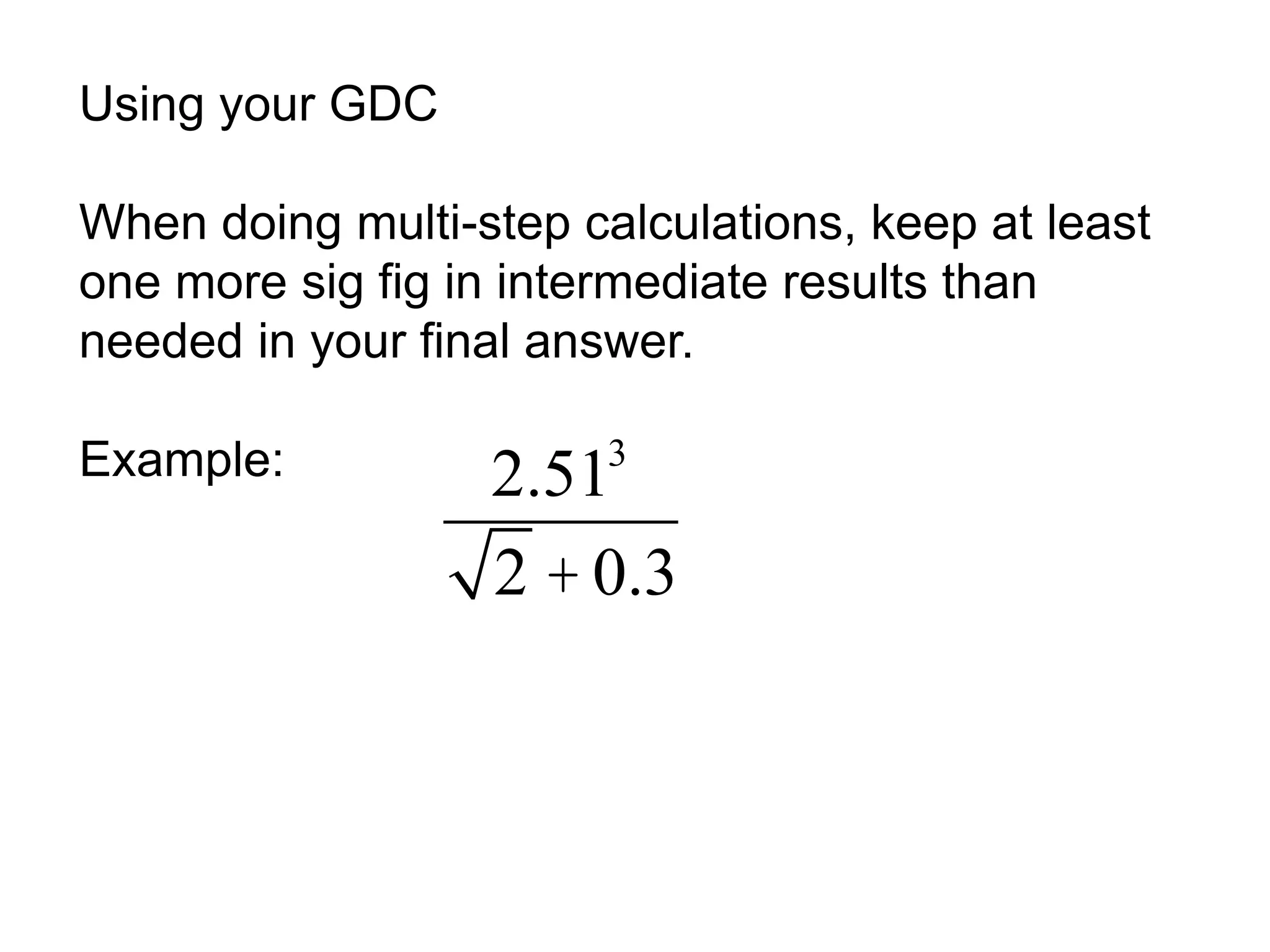 Using your GDC 
When doing multi-step calculations, keep at least 
one more sig fig in intermediate results than 
needed in your final answer. 
Example: 2.513 
2 + 0.3 
 