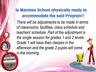 There will be adjustments to be made in terms
of classrooms, facilities, class schedule and
teachers’ schedule. Part of the adjustment is
the single session for grades 1 and 2 levels.
Grade 1 will have their classes in the
afternoon and the grade 2 pupils will come
in the morning.
 