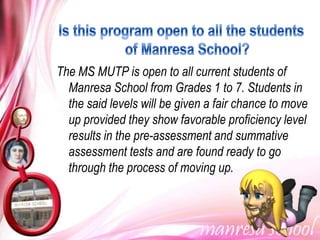 The MS MUTP is open to all current students of
  Manresa School from Grades 1 to 7. Students in
  the said levels will be given a fair chance to move
  up provided they show favorable proficiency level
  results in the pre-assessment and summative
  assessment tests and are found ready to go
  through the process of moving up.
 