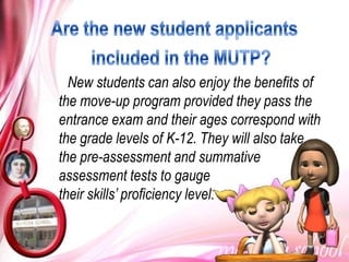 New students can also enjoy the benefits of
the move-up program provided they pass the
entrance exam and their ages correspond with
the grade levels of K-12. They will also take
the pre-assessment and summative
assessment tests to gauge
their skills’ proficiency level.
 