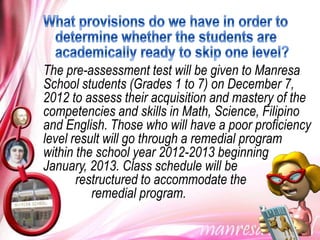 The pre-assessment test will be given to Manresa
School students (Grades 1 to 7) on December 7,
2012 to assess their acquisition and mastery of the
competencies and skills in Math, Science, Filipino
and English. Those who will have a poor proficiency
level result will go through a remedial program
within the school year 2012-2013 beginning
January, 2013. Class schedule will be
       restructured to accommodate the
          remedial program.
 