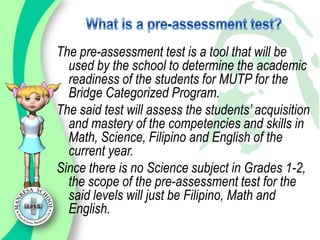 The pre-assessment test is a tool that will be
  used by the school to determine the academic
  readiness of the students for MUTP for the
  Bridge Categorized Program.
The said test will assess the students’ acquisition
  and mastery of the competencies and skills in
  Math, Science, Filipino and English of the
  current year.
Since there is no Science subject in Grades 1-2,
  the scope of the pre-assessment test for the
  said levels will just be Filipino, Math and
  English.
 