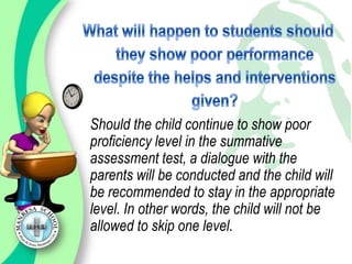 Should the child continue to show poor
proficiency level in the summative
assessment test, a dialogue with the
parents will be conducted and the child will
be recommended to stay in the appropriate
level. In other words, the child will not be
allowed to skip one level.
 