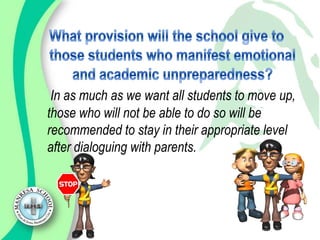 In as much as we want all students to move up,
those who will not be able to do so will be
recommended to stay in their appropriate level
after dialoguing with parents.
 