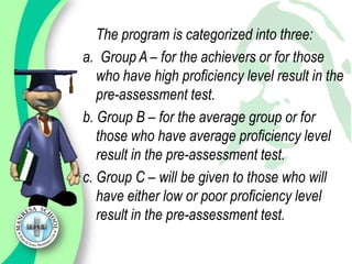 The program is categorized into three:
a. Group A – for the achievers or for those
   who have high proficiency level result in the
   pre-assessment test.
b. Group B – for the average group or for
   those who have average proficiency level
   result in the pre-assessment test.
c. Group C – will be given to those who will
   have either low or poor proficiency level
   result in the pre-assessment test.
 