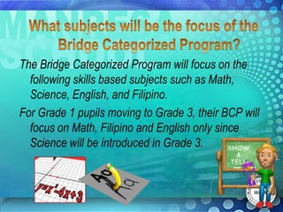 The Bridge Categorized Program will focus on the
  following skills based subjects such as Math,
  Science, English, and Filipino.
For Grade 1 pupils moving to Grade 3, their BCP will
  focus on Math, Filipino and English only since
  Science will be introduced in Grade 3.
 