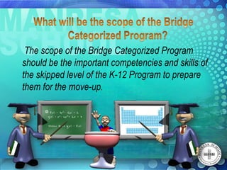The scope of the Bridge Categorized Program
should be the important competencies and skills of
the skipped level of the K-12 Program to prepare
them for the move-up.
 