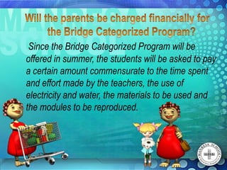 Since the Bridge Categorized Program will be
offered in summer, the students will be asked to pay
a certain amount commensurate to the time spent
and effort made by the teachers, the use of
electricity and water, the materials to be used and
the modules to be reproduced.
 