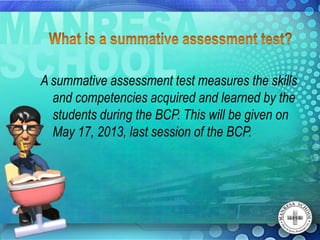 A summative assessment test measures the skills
  and competencies acquired and learned by the
  students during the BCP. This will be given on
  May 17, 2013, last session of the BCP.
 