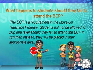 The BCP is a requirement in the Move-Up
Transition Program. Students will not be allowed to
skip one level should they fail to attend the BCP in
summer. Instead, they will be placed in their
appropriate level.
 