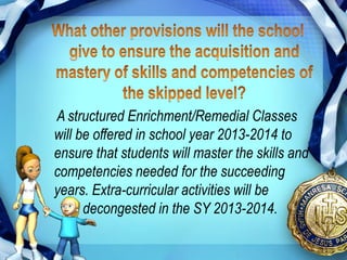 A structured Enrichment/Remedial Classes
will be offered in school year 2013-2014 to
ensure that students will master the skills and
competencies needed for the succeeding
years. Extra-curricular activities will be
      decongested in the SY 2013-2014.
 