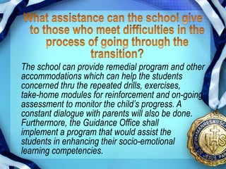The school can provide remedial program and other
accommodations which can help the students
concerned thru the repeated drills, exercises,
take-home modules for reinforcement and on-going
assessment to monitor the child’s progress. A
constant dialogue with parents will also be done.
Furthermore, the Guidance Office shall
implement a program that would assist the
students in enhancing their socio-emotional
learning competencies.
 