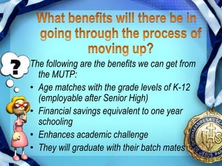 The following are the benefits we can get from
  the MUTP:
• Age matches with the grade levels of K-12
  (employable after Senior High)
• Financial savings equivalent to one year
  schooling
• Enhances academic challenge
• They will graduate with their batch mates
 