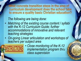 The following are being done:
• Matching of the existing course content / syllabi
  with the K-12 Curriculum Guide; further
  accommodations of innovative and relevant
  teaching strategies
• On-going Linear articulation and workshops of
  teachers per subject area
               • Close monitoring of the K-12
                 implementation program thru
                 class supervision
 