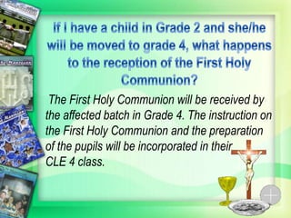 The First Holy Communion will be received by
the affected batch in Grade 4. The instruction on
the First Holy Communion and the preparation
of the pupils will be incorporated in their
CLE 4 class.
 