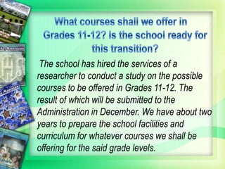 The school has hired the services of a
researcher to conduct a study on the possible
courses to be offered in Grades 11-12. The
result of which will be submitted to the
Administration in December. We have about two
years to prepare the school facilities and
curriculum for whatever courses we shall be
offering for the said grade levels.
 