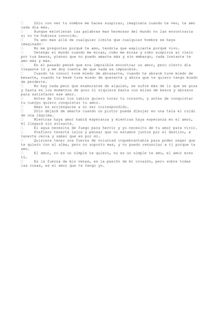 •     Sólo con ver tu nombre me haces suspirar, imagínate cuando te veo, te amo
cada día más.
•     Aunque existieran las palabras mas hermosas del mundo no las encontraría
si no te hubiera conocido.
•     Te amo mas allá de cualquier limite que cualquier hombre se haya
imaginado•
•     No me preguntes porqué te amo, tendría que explicarte porqué vivo.
•     Detengo el mundo cuando me miras, como me miras y robo suspiros al cielo
por tus besos, pienso que no puedo amarte más y sin embargo, cada instante te
amo más y más.
•     En el pasado pensé que era imposible encontrar un amor, pero cierto día
llegaste tú y me doy cuenta de que nada es imposible.
•     Cuando te conocí tuve miedo de abrazarte, cuando te abracé tuve miedo de
besarte, cuando te besé tuve miedo de quererte y ahora que te quiero tengo miedo
de perderte.
•     No hay nada peor que enamorarse de alguien, se sufre más de lo que se goza
y hasta en los momentos de gozo ni siquiera basta con miles de besos y abrazos
para satisfacer ese amor.
•     Antes de tocar tus labios quiero tocar tu corazón, y antes de conquistar
tu cuerpo quiero conquistar tu amor.
•     Amar es arriesgarse a no ser correspondido.
•     Sólo dejaré de amarte cuando un pintor pueda dibujar en una tela el ruido
de una lágrima.
•     Mientras haya amor habrá esperanza y mientras haya esperanza en el amor,
él llegará sin avisarte.
•     El agua necesita de fuego para hervir y yo necesito de tu amor para vivir.
•     Prefiero tenerte lejos y pensar que no estamos juntos por el destino, a
tenerte cerca y saber que es por mí.
•     Quisiera tener una fuerza de voluntad inquebrantable para poder negar que
te quiero con el alma, pero no soporto mas, y no puedo renunciar a ti porque te
amo.
•     El amor, no es un simple te quiero, no es un simple te amo, el amor eres
tú.
•     Es la fuerza de mis venas, es la pasión de mi corazón, pero sobre todas
las cosas, es el amor que te tengo yo.
 