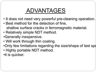 • It does not need very powerful pre-cleaning operation.
• Best method for the detection of fine,
shallow surface cracks in ferromagnetic material.
• Relatively simple NDT method.
•Generally inexpensive.
• Will work through thin coating.
•Only few limitations regarding the size/shape of test spe
• Highly portable NDT method.
•It is quicker.
ADVANTAGES
 