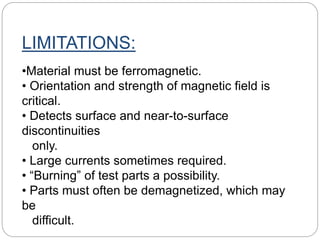 LIMITATIONS:
•Material must be ferromagnetic.
• Orientation and strength of magnetic field is
critical.
• Detects surface and near-to-surface
discontinuities
only.
• Large currents sometimes required.
• “Burning” of test parts a possibility.
• Parts must often be demagnetized, which may
be
difficult.
 