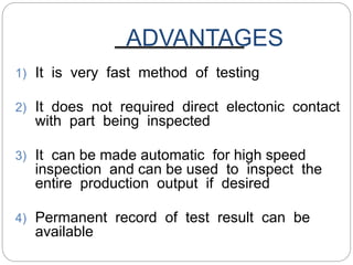 ADVANTAGES
1) It is very fast method of testing
2) It does not required direct electonic contact
with part being inspected
3) It can be made automatic for high speed
inspection and can be used to inspect the
entire production output if desired
4) Permanent record of test result can be
available
 