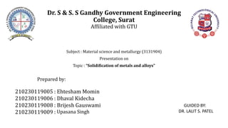 Dr. S & S. S Gandhy Government Engineering
College, Surat
Affiliated with GTU
Subject : Material science and metallurgy (3131904)
Presentation on
Topic : “Solidification of metals and alloys”
Prepared by:
210230119005 :
210230119006 :
210230119008 :
210230119009 :
Ehtesham Momin
Dhaval Kidecha
Brijesh Gauswami
Upasana Singh
GUIDED BY:
DR. LALIT S. PATEL
 