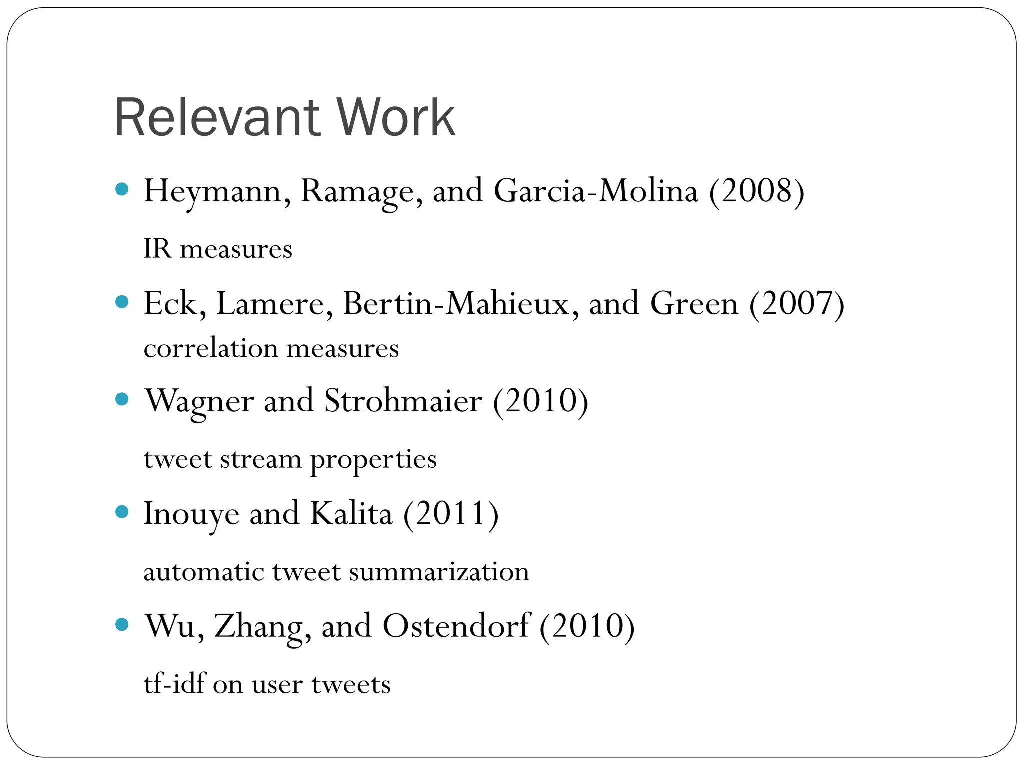 Relevant Work
 Heymann, Ramage, and Garcia-Molina (2008)
  IR measures
 Eck, Lamere, Bertin-Mahieux, and Green (2007)
  correlation measures
 Wagner and Strohmaier (2010)
  tweet stream properties
 Inouye and Kalita (2011)
  automatic tweet summarization
 Wu, Zhang, and Ostendorf (2010)
  tf-idf on user tweets
 