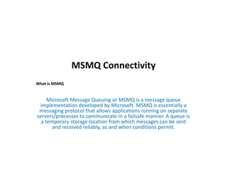 MSMQ Connectivity
Microsoft Message Queuing or MSMQ is a message queue
implementation developed by Microsoft. MSMQ is essentially a
messaging protocol that allows applications running on separate
servers/processes to communicate in a failsafe manner. A queue is
a temporary storage location from which messages can be sent
and received reliably, as and when conditions permit.
What is MSMQ
 