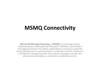 MSMQ Connectivity
Microsoft Message Queuing or MSMQ is a message queue
implementation developed by Microsoft. MSMQ is essentially a
messaging protocol that allows applications running on separate
servers/processes to communicate in a failsafe manner. A queue is
a temporary storage location from which messages can be sent
and received reliably, as and when conditions permit.
 
