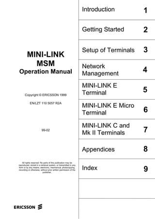 Introduction         1

                                                                  Getting Started      2

                                                                  Setup of Terminals   3
         MINI-LINK
           MSM                                                    Network
Operation Manual                                                  Management
                                                                                       4
                                                                  MINI-LINK E
      Copyright © ERICSSON 1999                                   Terminal             5
            EN/LZT 110 5057 R2A
                                                                  MINI-LINK E Micro
                                                                  Terminal             6
                                                                  MINI-LINK C and
                         99-02
                                                                  Mk II Terminals      7

                                                                  Appendices           8
    All rights reserved. No parts of this publication may be
reproduced, stored in a retrieval system, or transmitted in any
form or by any means, electronic, mechanical, photocopying,
recording or otherwise, without prior written permission of the   Index                9
                           publisher.
 
